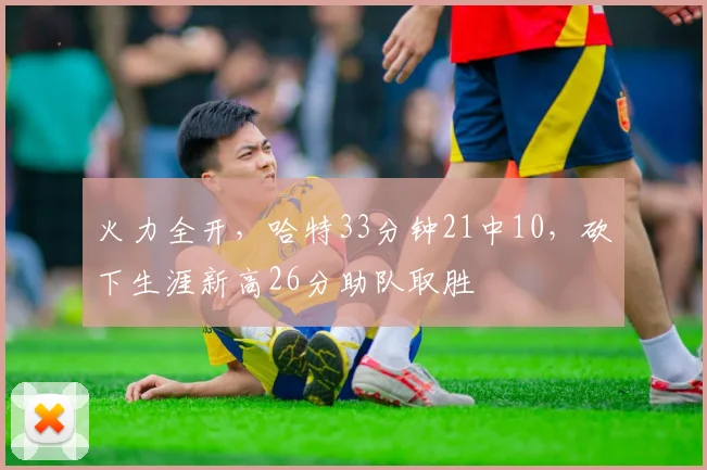 火力全开，哈特33分钟21中10，砍下生涯新高26分助队取胜