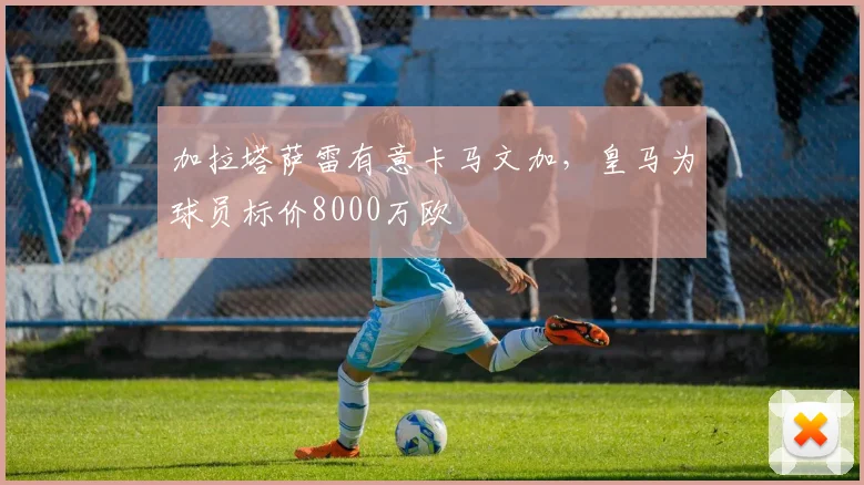 加拉塔萨雷有意卡马文加，皇马为球员标价8000万欧